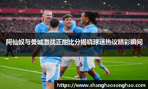 阿仙奴与曼城激战正酣比分揭晓球迷热议精彩瞬间