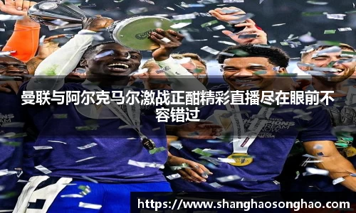 曼联与阿尔克马尔激战正酣精彩直播尽在眼前不容错过